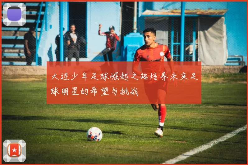 大连少年足球崛起之路培养未来足球明星的希望与挑战