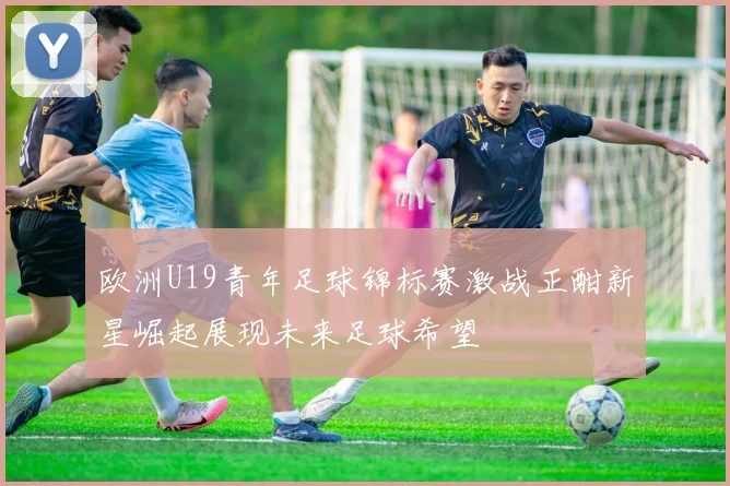 欧洲U19青年足球锦标赛激战正酣新星崛起展现未来足球希望