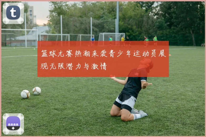 篮球尢赛热潮来袭青少年运动员展现无限潜力与激情