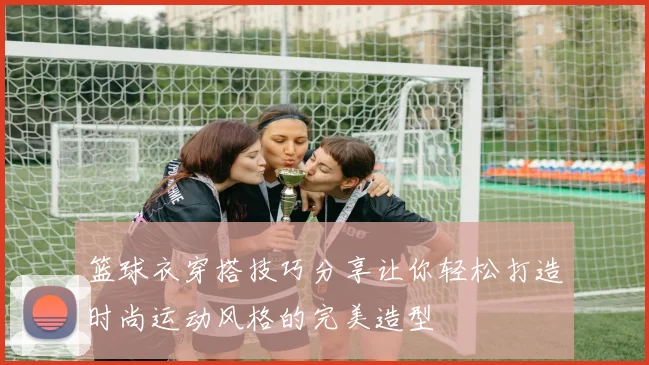 篮球衣穿搭技巧分享让你轻松打造时尚运动风格的完美造型