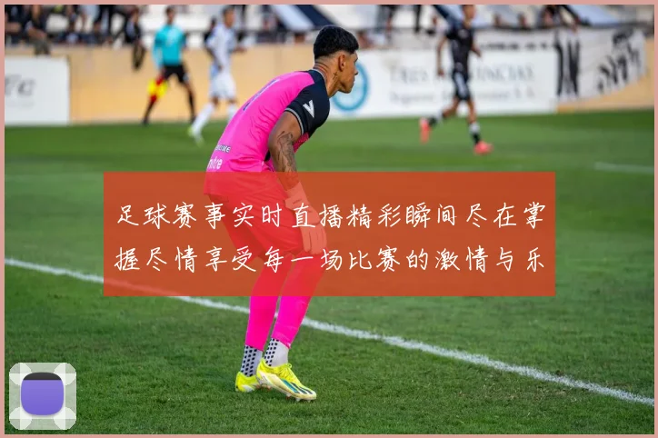 足球赛事实时直播精彩瞬间尽在掌握尽情享受每一场比赛的激情与乐趣