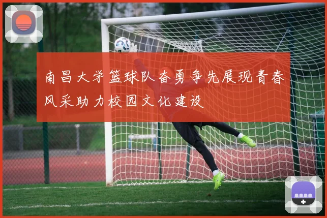 南昌大学篮球队奋勇争先展现青春风采助力校园文化建设