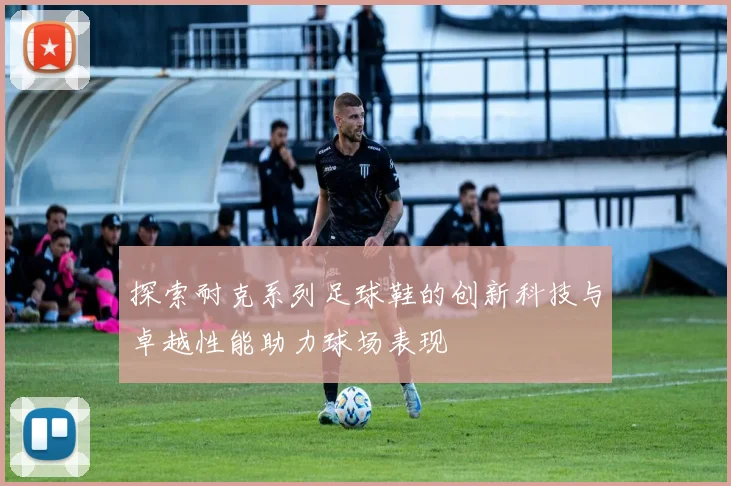 探索耐克系列足球鞋的创新科技与卓越性能助力球场表现