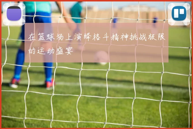 在篮球场上演绎格斗精神挑战极限的运动盛宴