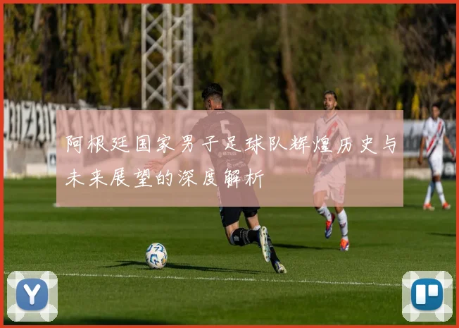阿根廷国家男子足球队辉煌历史与未来展望的深度解析