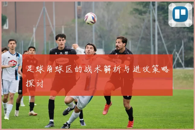 足球角球区的战术解析与进攻策略探讨